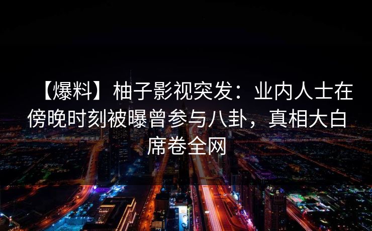 【爆料】柚子影视突发:业内人士在傍晚时刻被曝曾参与八卦,真相大白席卷全网 【爆料】柚子影视突发:业内人士在傍晚时刻被曝曾参与八卦,真相大白席卷全网