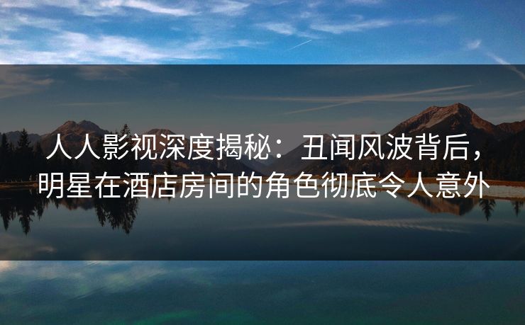 人人影视深度揭秘：丑闻风波背后，明星在酒店房间的角色彻底令人意外