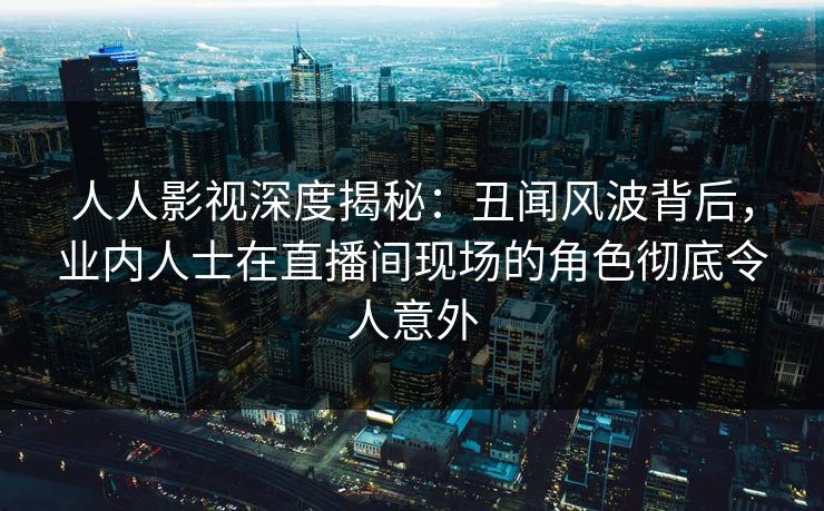 人人影视深度揭秘：丑闻风波背后，业内人士在直播间现场的角色彻底令人意外