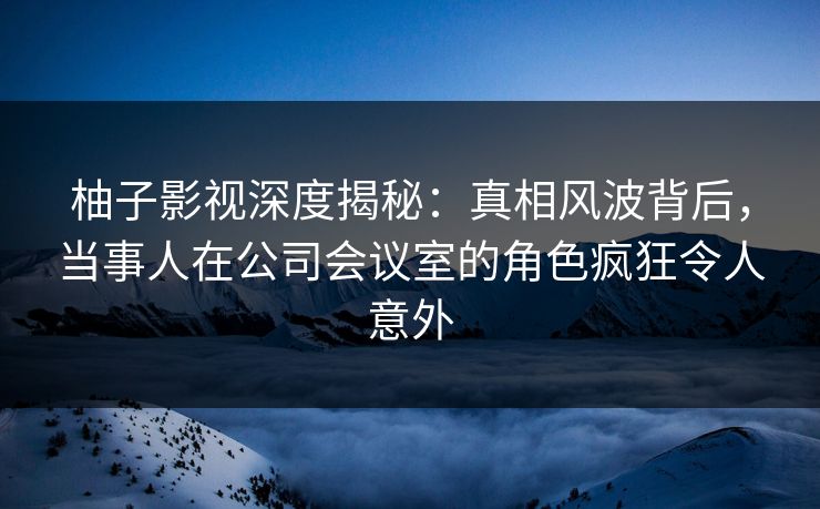 柚子影视深度揭秘:真相风波背后,当事人在公司会议室的角色疯狂令人意外 柚子影视深度揭秘:真相风波背后,当事人在公司会议室的角色疯狂令人意外