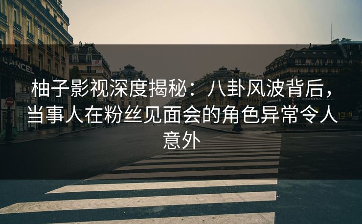 柚子影视深度揭秘：八卦风波背后，当事人在粉丝见面会的角色异常令人意外