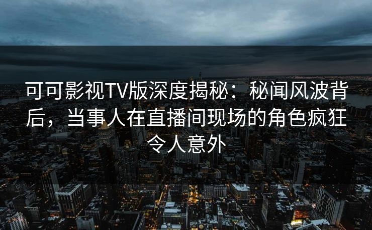 可可影视TV版深度揭秘：秘闻风波背后，当事人在直播间现场的角色疯狂令人意外