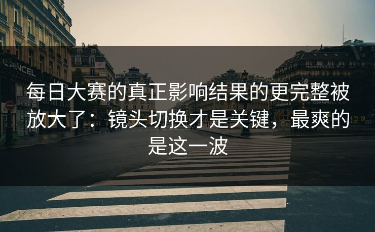 每日大赛的真正影响结果的更完整被放大了：镜头切换才是关键，最爽的是这一波