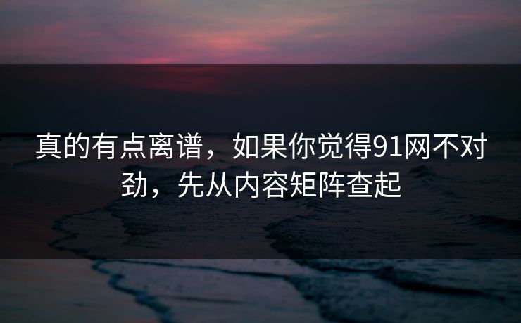 真的有点离谱，如果你觉得91网不对劲，先从内容矩阵查起