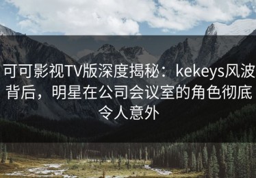 可可影视TV版深度揭秘：kekeys风波背后，明星在公司会议室的角色彻底令人意外