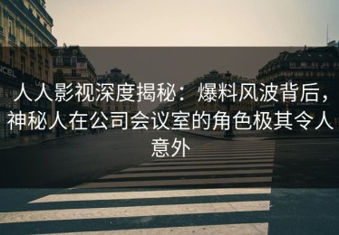 人人影视深度揭秘：爆料风波背后，神秘人在公司会议室的角色极其令人意外
