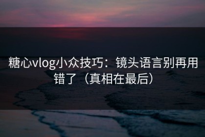 糖心vlog小众技巧：镜头语言别再用错了（真相在最后）