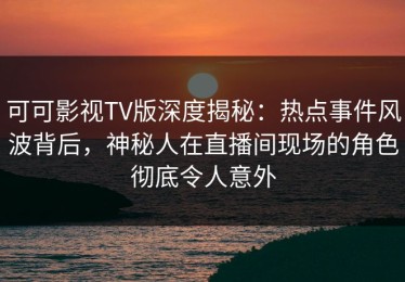 可可影视TV版深度揭秘：热点事件风波背后，神秘人在直播间现场的角色彻底令人意外