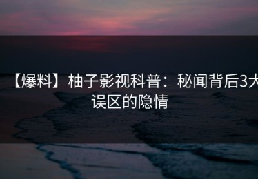【爆料】柚子影视科普：秘闻背后3大误区的隐情