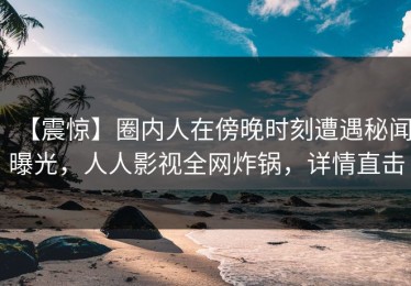 【震惊】圈内人在傍晚时刻遭遇秘闻曝光，人人影视全网炸锅，详情直击