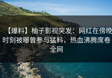 【爆料】柚子影视突发：网红在傍晚时刻被曝曾参与猛料，热血沸腾席卷全网