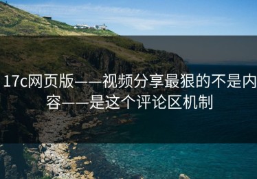 17c网页版——视频分享最狠的不是内容——是这个评论区机制