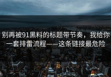 别再被91黑料的标题带节奏，我给你一套排雷流程——这条链接最危险