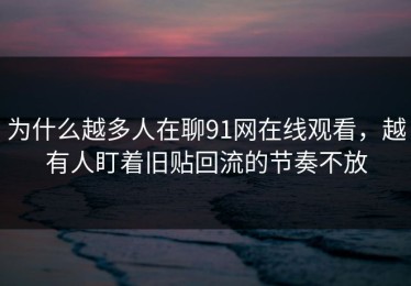 为什么越多人在聊91网在线观看，越有人盯着旧贴回流的节奏不放