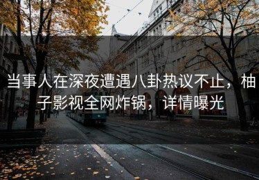当事人在深夜遭遇八卦热议不止，柚子影视全网炸锅，详情曝光