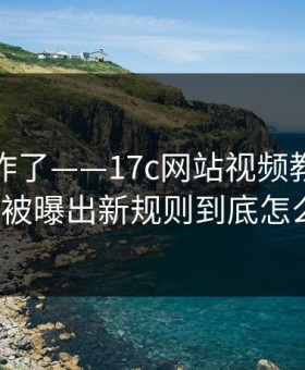 评论区炸了——17c网站视频教程的免费观看被曝出新规则到底怎么回事?