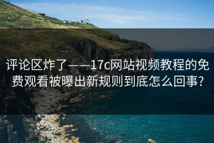 评论区炸了——17c网站视频教程的免费观看被曝出新规则到底怎么回事?