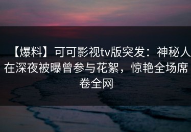 【爆料】可可影视tv版突发：神秘人在深夜被曝曾参与花絮，惊艳全场席卷全网