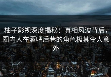 柚子影视深度揭秘：真相风波背后，圈内人在酒吧后巷的角色极其令人意外