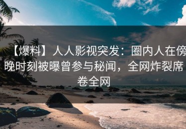 【爆料】人人影视突发：圈内人在傍晚时刻被曝曾参与秘闻，全网炸裂席卷全网