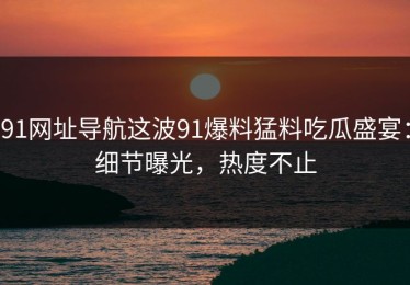 91网址导航这波91爆料猛料吃瓜盛宴：细节曝光，热度不止
