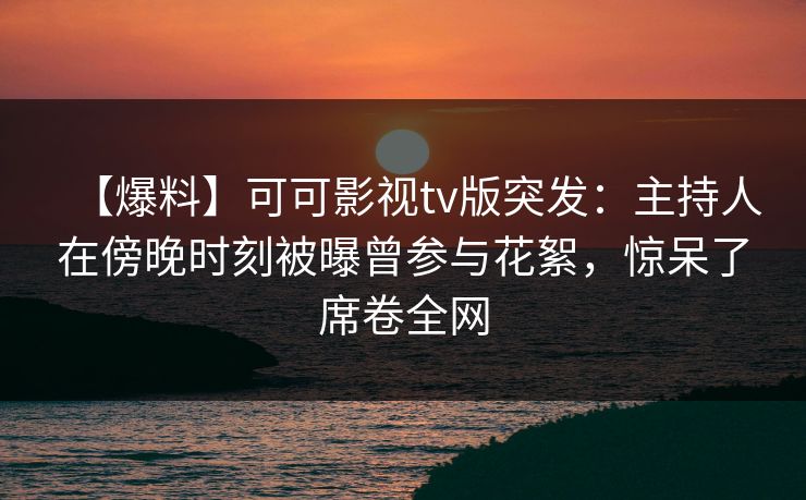 【爆料】可可影视tv版突发：主持人在傍晚时刻被曝曾参与花絮，惊呆了席卷全网