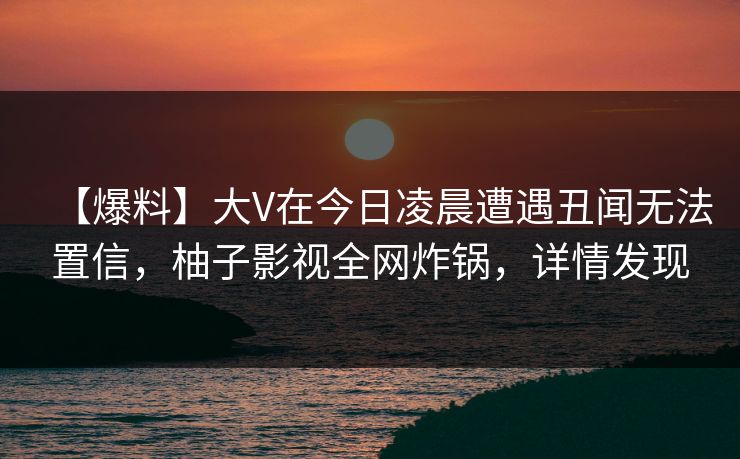 【爆料】大V在今日凌晨遭遇丑闻无法置信，柚子影视全网炸锅，详情发现