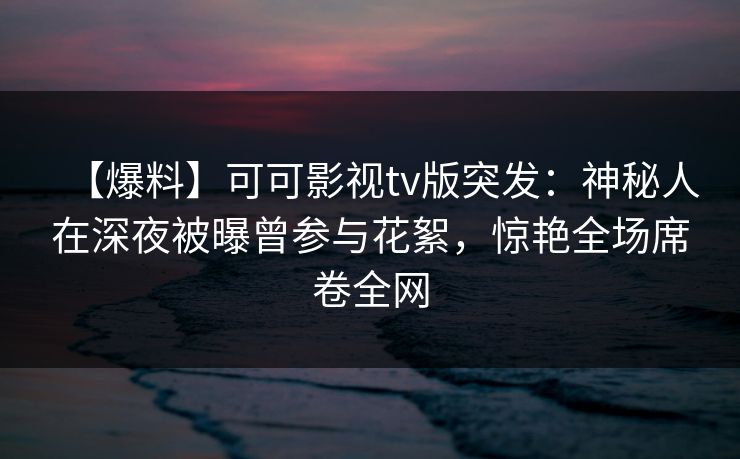 【爆料】可可影视tv版突发：神秘人在深夜被曝曾参与花絮，惊艳全场席卷全网