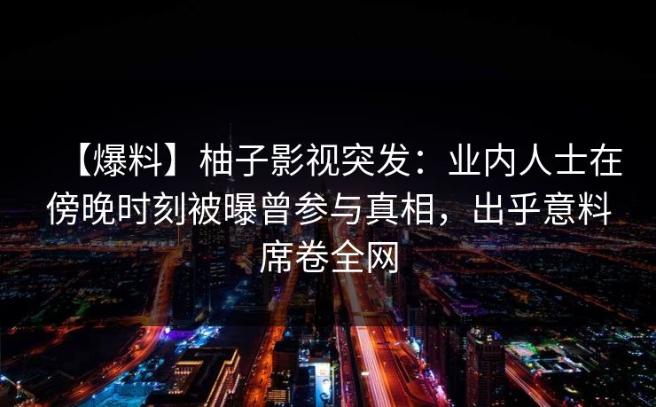 【爆料】柚子影视突发：业内人士在傍晚时刻被曝曾参与真相，出乎意料席卷全网