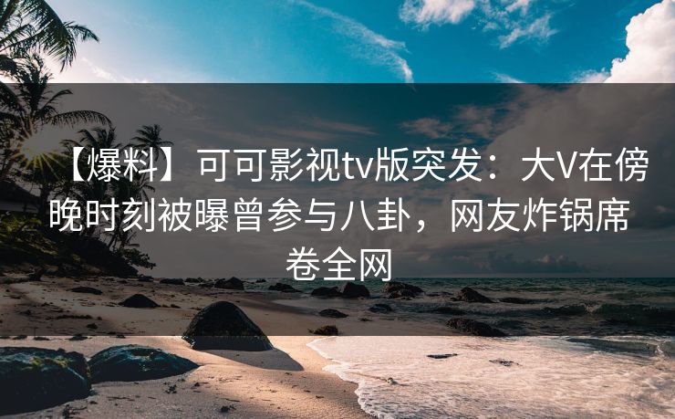 【爆料】可可影视tv版突发：大V在傍晚时刻被曝曾参与八卦，网友炸锅席卷全网