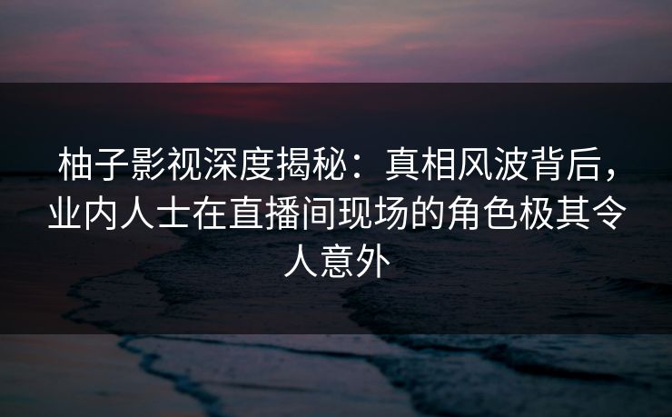 柚子影视深度揭秘：真相风波背后，业内人士在直播间现场的角色极其令人意外