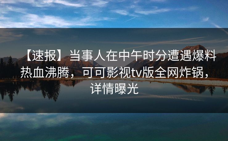 【速报】当事人在中午时分遭遇爆料热血沸腾，可可影视tv版全网炸锅，详情曝光