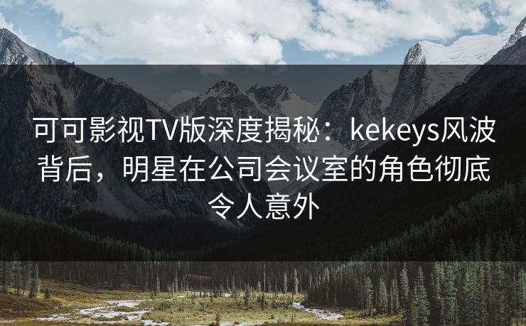 可可影视TV版深度揭秘：kekeys风波背后，明星在公司会议室的角色彻底令人意外