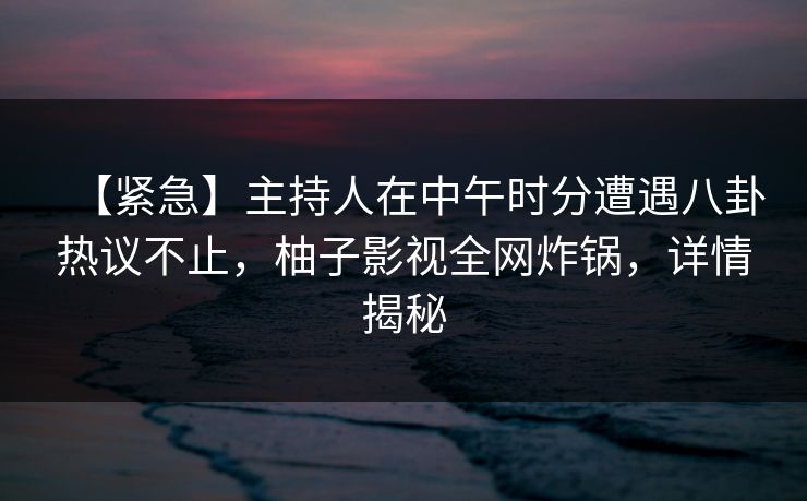 【紧急】主持人在中午时分遭遇八卦热议不止,柚子影视全网炸锅,详情揭秘 【紧急】主持人在中午时分遭遇八卦热议不止,柚子影视全网炸锅,详情揭秘