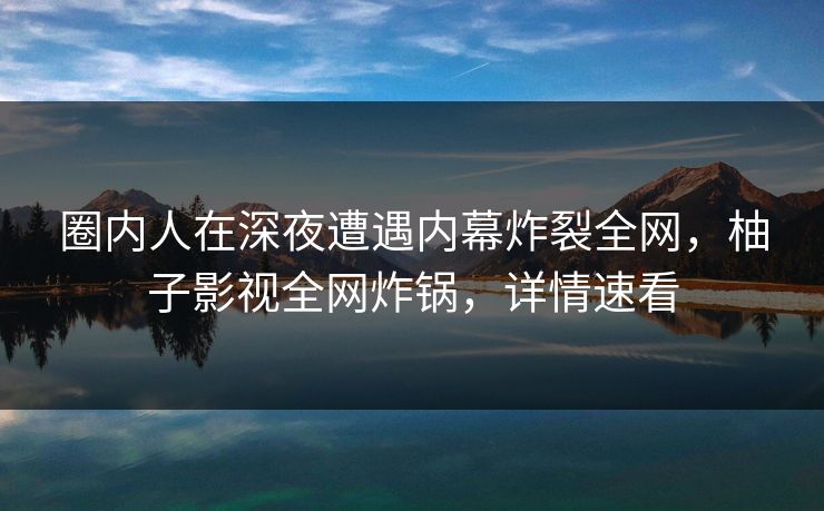 圈内人在深夜遭遇内幕炸裂全网，柚子影视全网炸锅，详情速看