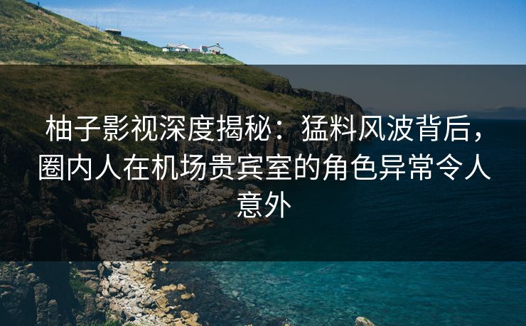 柚子影视深度揭秘：猛料风波背后，圈内人在机场贵宾室的角色异常令人意外