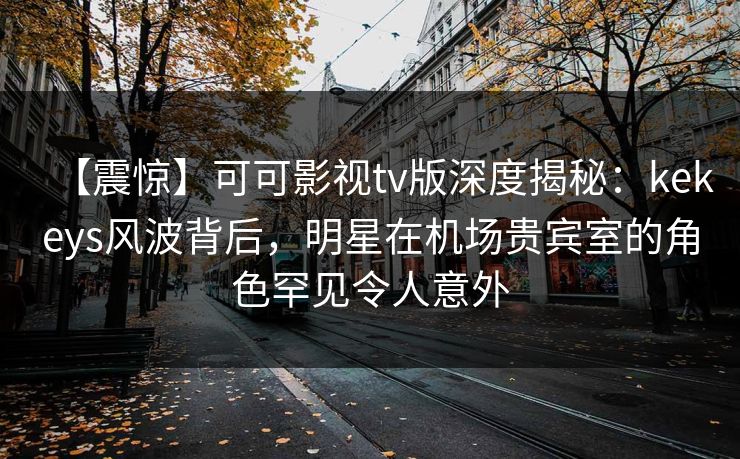 【震惊】可可影视tv版深度揭秘：kekeys风波背后，明星在机场贵宾室的角色罕见令人意外