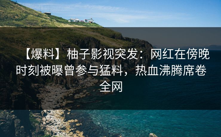 【爆料】柚子影视突发：网红在傍晚时刻被曝曾参与猛料，热血沸腾席卷全网