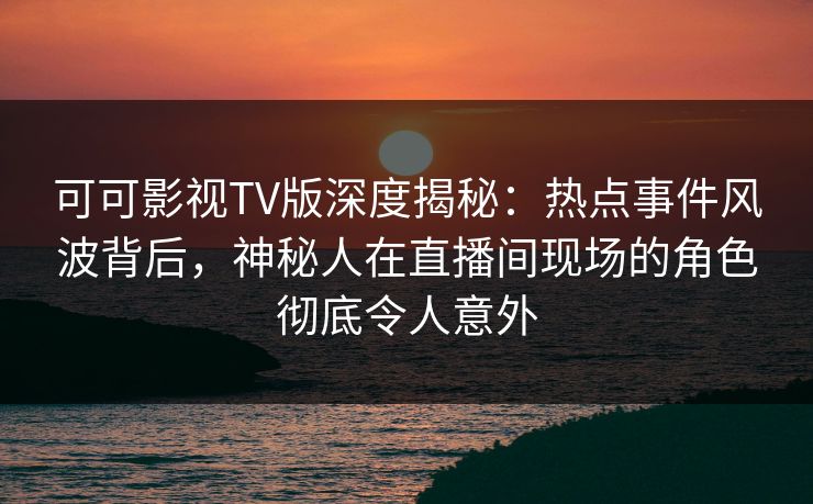 可可影视TV版深度揭秘：热点事件风波背后，神秘人在直播间现场的角色彻底令人意外