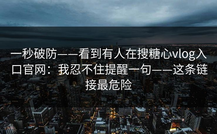一秒破防——看到有人在搜糖心vlog入口官网：我忍不住提醒一句——这条链接最危险