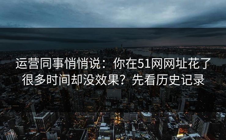 运营同事悄悄说：你在51网网址花了很多时间却没效果？先看历史记录
