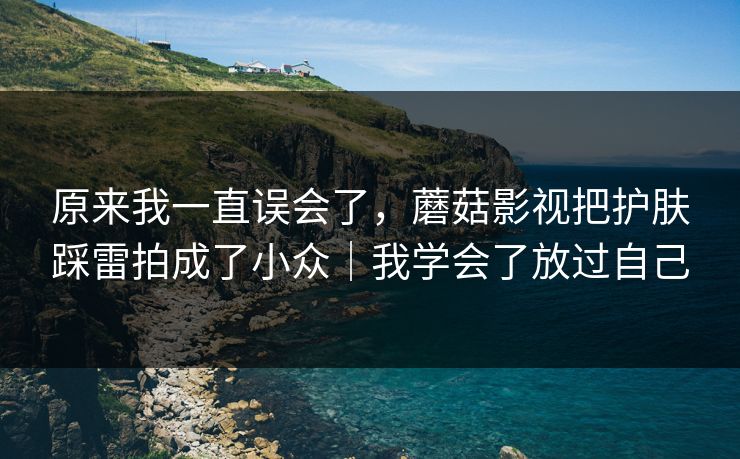 原来我一直误会了，蘑菇影视把护肤踩雷拍成了小众｜我学会了放过自己